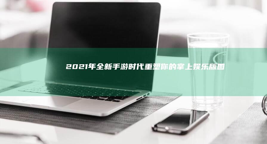 2021年全新手游时代：重塑你的掌上娱乐版图